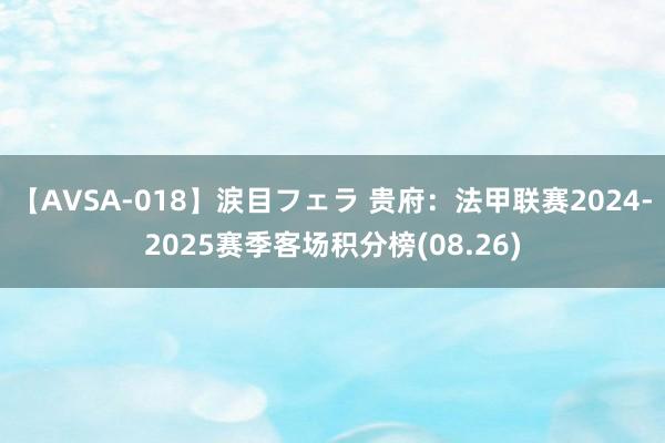 【AVSA-018】涙目フェラ 贵府：法甲联赛2024-2025赛季客场积分榜(08.26)