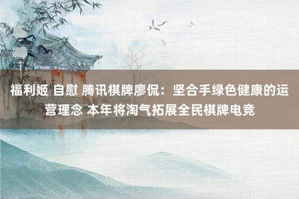 福利姬 自慰 腾讯棋牌廖侃：坚合手绿色健康的运营理念 本年将淘气拓展全民棋牌电竞