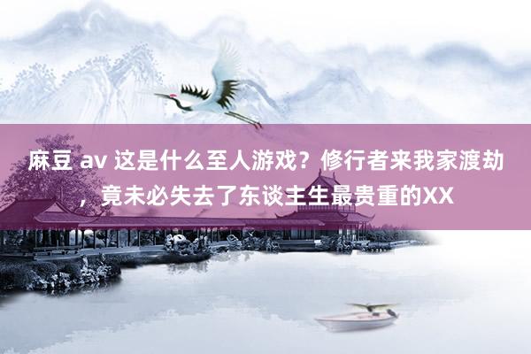 麻豆 av 这是什么至人游戏？修行者来我家渡劫，竟未必失去了东谈主生最贵重的XX