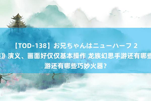 【TOD-138】お兄ちゃんはニューハーフ 2 规复《龙族》演义、画面好仅仅基本操作 龙族幻思手游还有哪些巧妙火器？