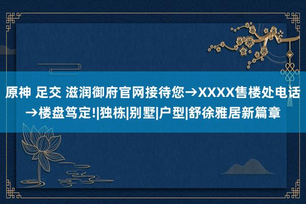 原神 足交 滋润御府官网接待您→XXXX售楼处电话→楼盘笃定!|独栋|别墅|户型|舒徐雅居新篇章