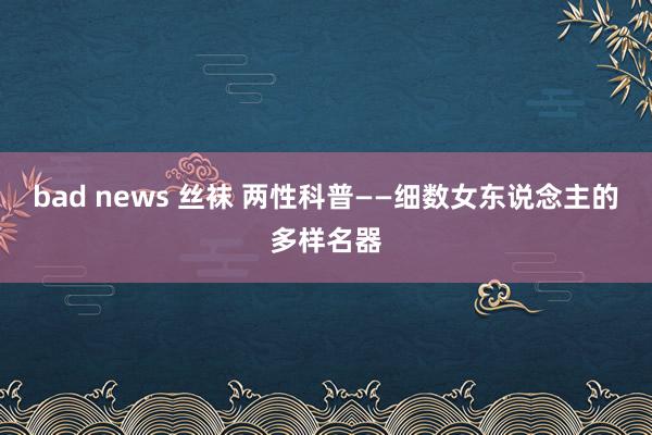 bad news 丝袜 两性科普——细数女东说念主的多样名器