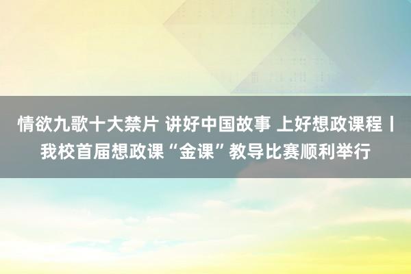 情欲九歌十大禁片 讲好中国故事 上好想政课程丨我校首届想政课“金课”教导比赛顺利举行