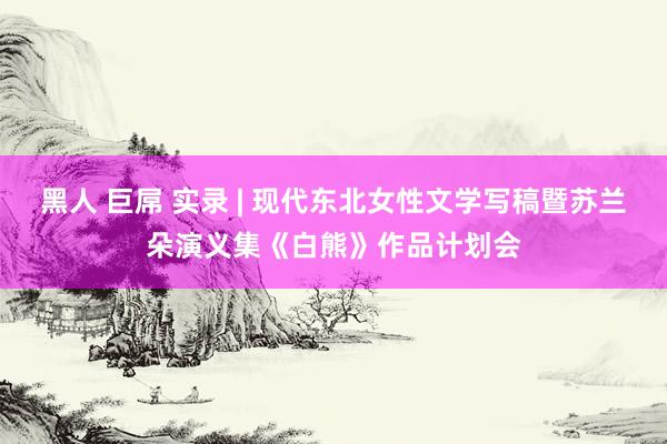 黑人 巨屌 实录 | 现代东北女性文学写稿暨苏兰朵演义集《白熊》作品计划会