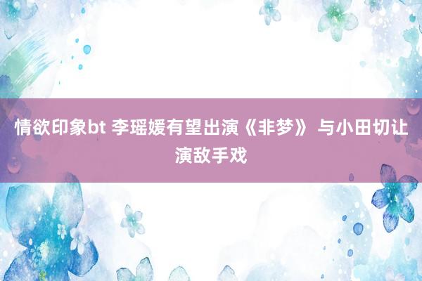 情欲印象bt 李瑶媛有望出演《非梦》 与小田切让演敌手戏