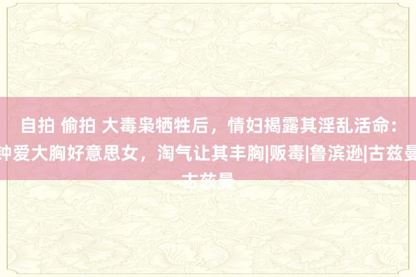 自拍 偷拍 大毒枭牺牲后，情妇揭露其淫乱活命：钟爱大胸好意思女，淘气让其丰胸|贩毒|鲁滨逊|古兹曼