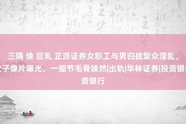 三隅 倫 巨乳 正派证券女职工与男归拢聚众淫乱，女子像片曝光，一细节毛骨竦然|出轨|华林证券|投资银行