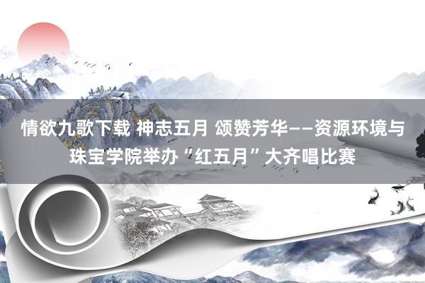 情欲九歌下载 神志五月 颂赞芳华——资源环境与珠宝学院举办“红五月”大齐唱比赛