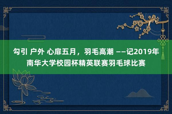 勾引 户外 心扉五月，羽毛高潮 ——记2019年南华大学校园杯精英联赛羽毛球比赛