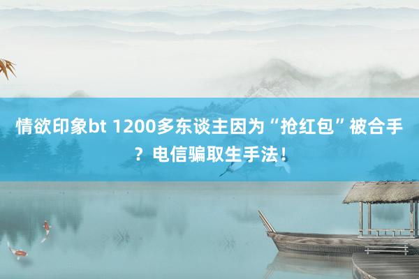 情欲印象bt 1200多东谈主因为“抢红包”被合手？电信骗取生手法！