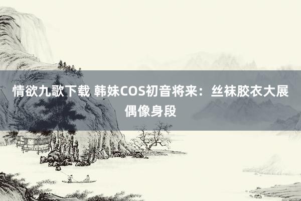 情欲九歌下载 韩妹COS初音将来：丝袜胶衣大展偶像身段