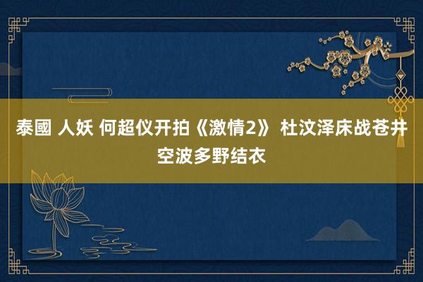 泰國 人妖 何超仪开拍《激情2》 杜汶泽床战苍井空波多野结衣