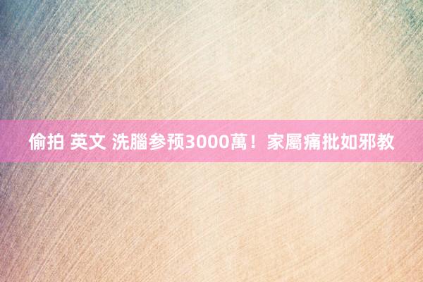 偷拍 英文 洗腦参预3000萬！　家屬痛批如邪教