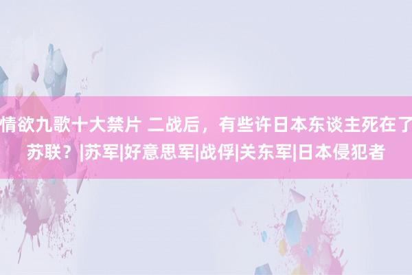 情欲九歌十大禁片 二战后，有些许日本东谈主死在了苏联？|苏军|好意思军|战俘|关东军|日本侵犯者