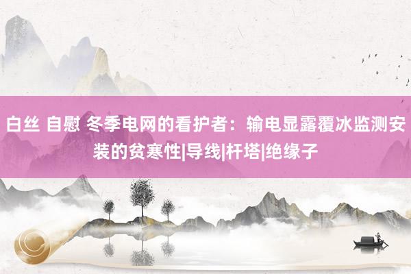 白丝 自慰 冬季电网的看护者：输电显露覆冰监测安装的贫寒性|导线|杆塔|绝缘子