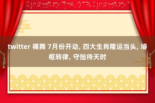 twitter 裸舞 7月份开动, 四大生肖隆运当头, 璿枢转律, 守拙待天时
