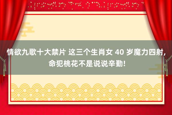 情欲九歌十大禁片 这三个生肖女 40 岁魔力四射, 命犯桃花不是说说辛勤!