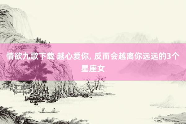 情欲九歌下载 越心爱你, 反而会越离你远远的3个星座女