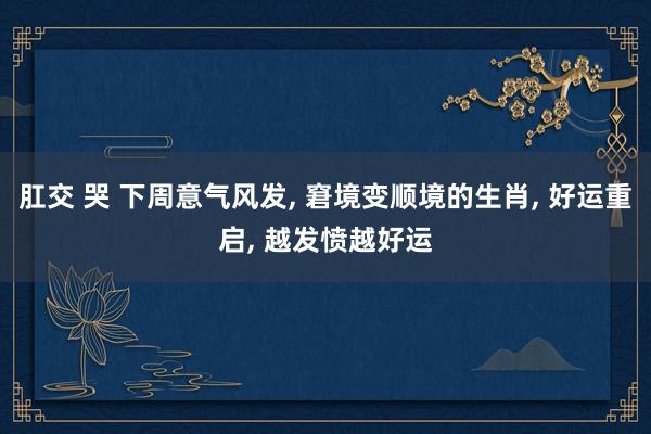 肛交 哭 下周意气风发, 窘境变顺境的生肖, 好运重启, 越发愤越好运