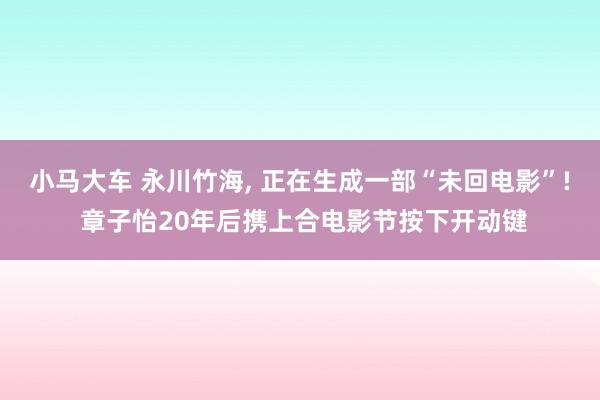 小马大车 永川竹海, 正在生成一部“未回电影”! 章子怡20年后携上合电影节按下开动键