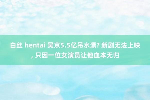 白丝 hentai 吴京5.5亿吊水漂? 新剧无法上映, 只因一位女演员让他血本无归